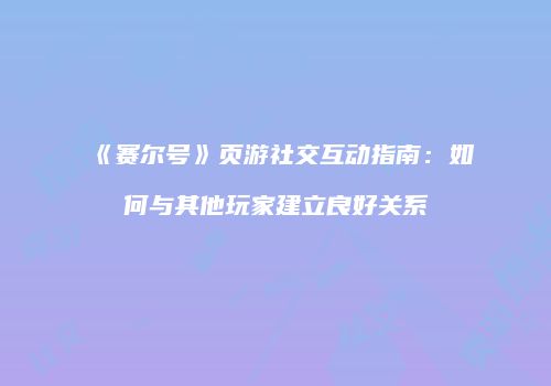 《赛尔号》页游社交互动指南：如何与其他玩家建立良好关系