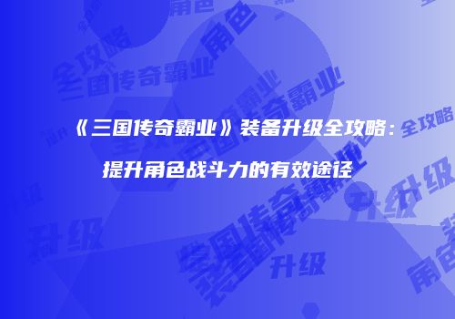 《三国传奇霸业》装备升级全攻略：提升角色战斗力的有效途径
