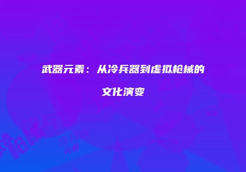 武器元素：从冷兵器到虚拟枪械的文化演变
