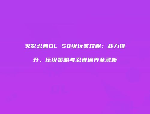 火影忍者OL 50级玩家攻略：战力提升、压级策略与忍者培养全解析