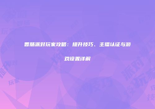 香肠派对玩家攻略：提升技巧、主播认证与游戏设置详解