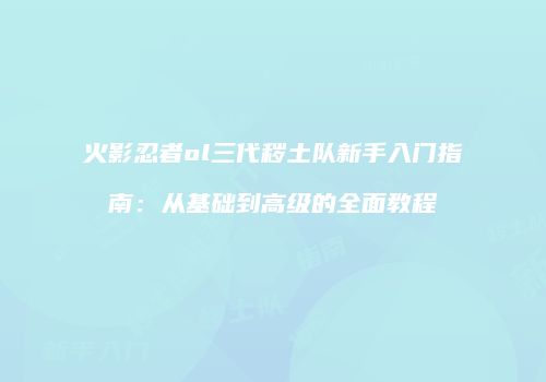 火影忍者ol三代秽土队新手入门指南：从基础到高级的全面教程