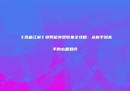 《热血江湖》邪男枪外观收集全攻略：从新手到高手的必备知识