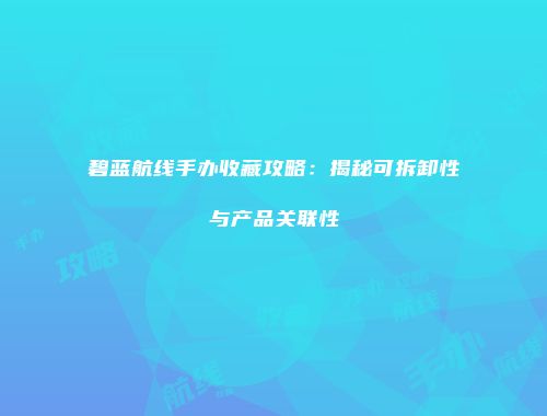 碧蓝航线手办收藏攻略：揭秘可拆卸性与产品关联性