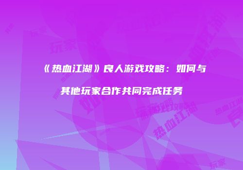 《热血江湖》良人游戏攻略：如何与其他玩家合作共同完成任务