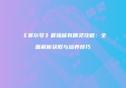 《赛尔号》最强稀有精灵攻略：全面解析获取与培养技巧