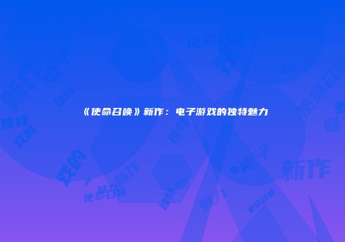 《使命召唤》新作：电子游戏的独特魅力