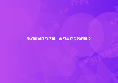游戏角色养成攻略：主力培养与实战技巧