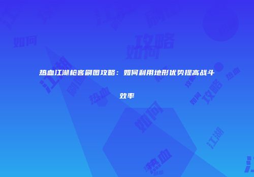 热血江湖枪客刷图攻略：如何利用地形优势提高战斗效率