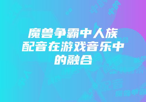魔兽争霸中人族配音在游戏音乐中的融合