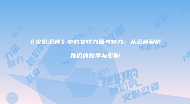 《火影忍者》中的女性力量与魅力：从忍者到影，她们的故事与影响