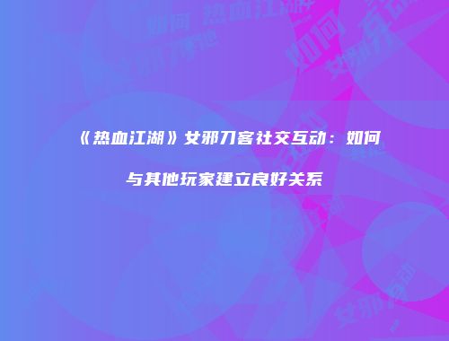 《热血江湖》女邪刀客社交互动：如何与其他玩家建立良好关系
