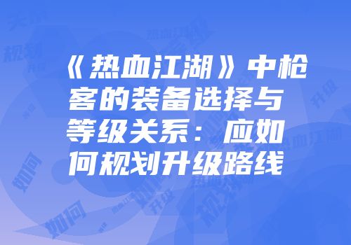 《热血江湖》中枪客的装备选择与等级关系：应如何规划升级路线