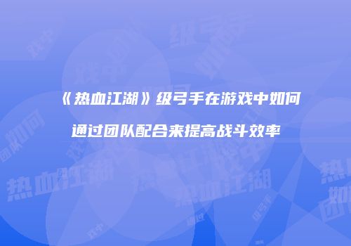 《热血江湖》级弓手在游戏中如何通过团队配合来提高战斗效率