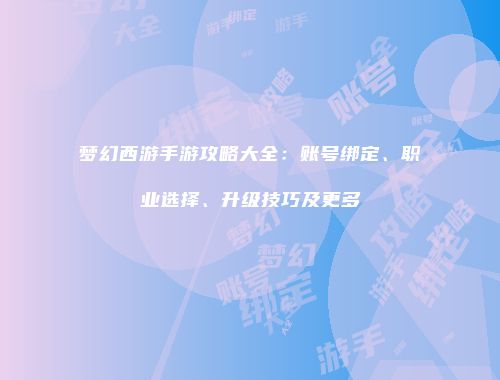 梦幻西游手游攻略大全：账号绑定、职业选择、升级技巧及更多