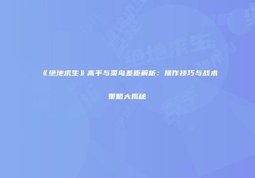 《绝地求生》高手与菜鸟差距解析：操作技巧与战术策略大揭秘
