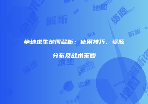 绝地求生地图解析：使用技巧、资源分布及战术策略