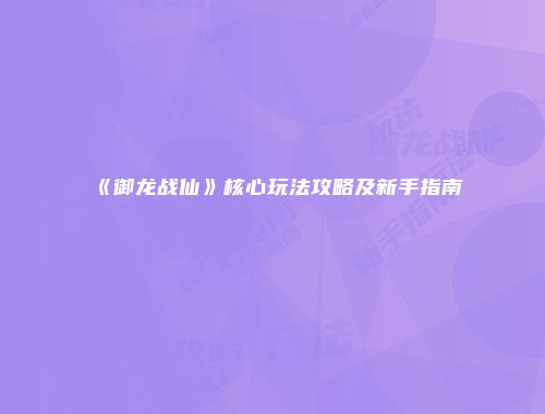 《御龙战仙》核心玩法攻略及新手指南