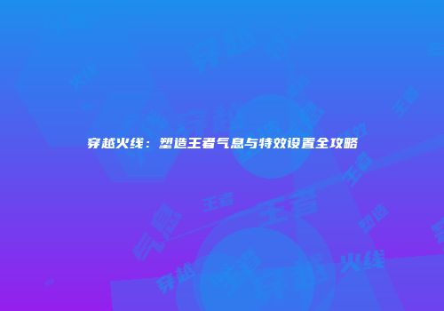 穿越火线：塑造王者气息与特效设置全攻略