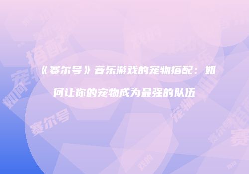 《赛尔号》音乐游戏的宠物搭配：如何让你的宠物成为最强的队伍