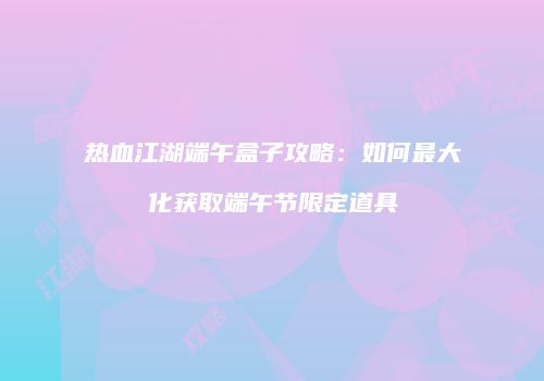 热血江湖端午盒子攻略：如何最大化获取端午节限定道具