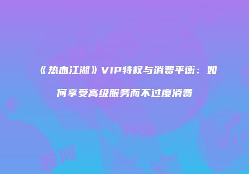 《热血江湖》VIP特权与消费平衡：如何享受高级服务而不过度消费