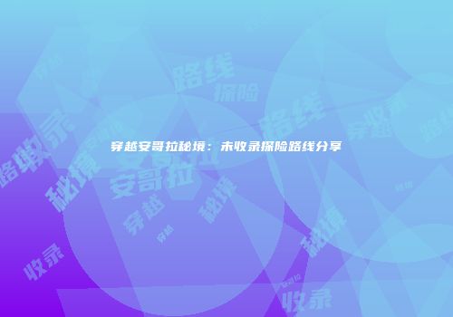 穿越安哥拉秘境：未收录探险路线分享