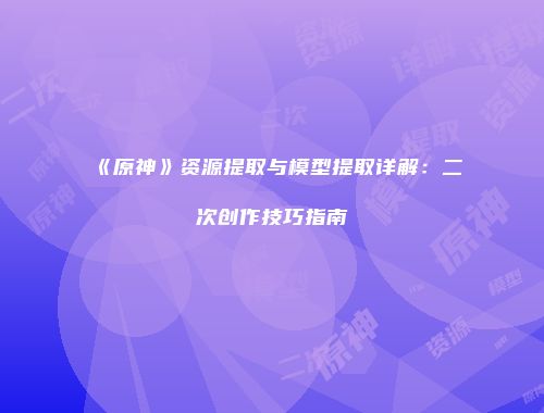 《原神》资源提取与模型提取详解：二次创作技巧指南