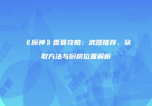 《原神》香菱攻略：武器推荐、获取方法与厨房位置解析