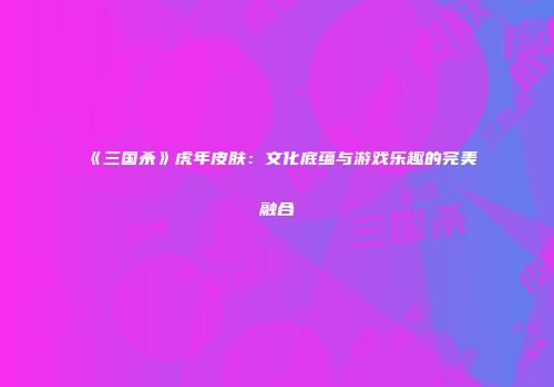 《三国杀》虎年皮肤：文化底蕴与游戏乐趣的完美融合