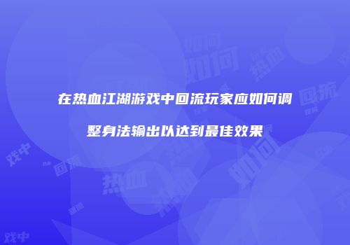 在热血江湖游戏中回流玩家应如何调整身法输出以达到最佳效果