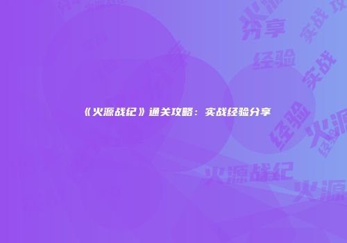 《火源战纪》通关攻略：实战经验分享