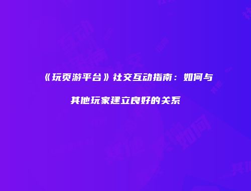 《玩页游平台》社交互动指南：如何与其他玩家建立良好的关系