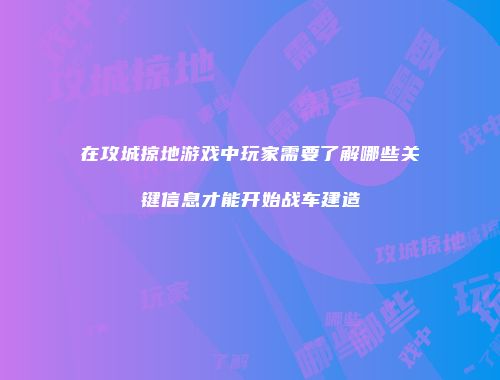 在攻城掠地游戏中玩家需要了解哪些关键信息才能开始战车建造