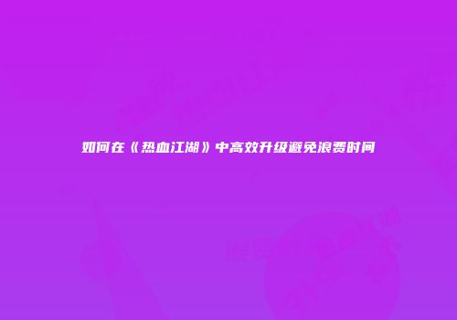 如何在《热血江湖》中高效升级避免浪费时间