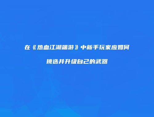 在《热血江湖端游》中新手玩家应如何挑选并升级自己的武器