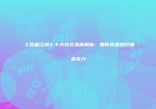 《热血江湖》十大怪区深度解析:如何快速提升角色实力