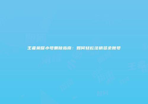 王者荣耀小号删除指南：如何轻松注销多余账号