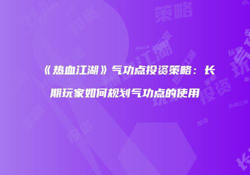《热血江湖》气功点投资策略：长期玩家如何规划气功点的使用