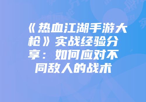 《热血江湖手游大枪》实战经验分享：如何应对不同敌人的战术