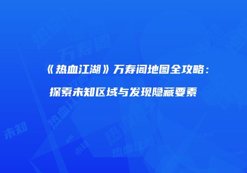 《热血江湖》万寿阁地图全攻略：探索未知区域与发现隐藏要素
