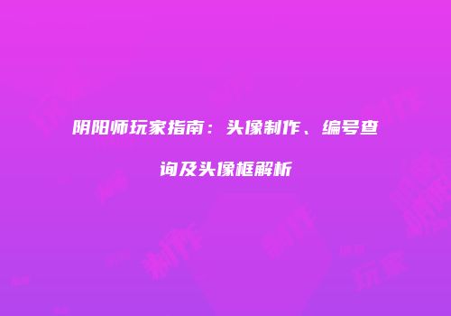 阴阳师玩家指南：头像制作、编号查询及头像框解析
