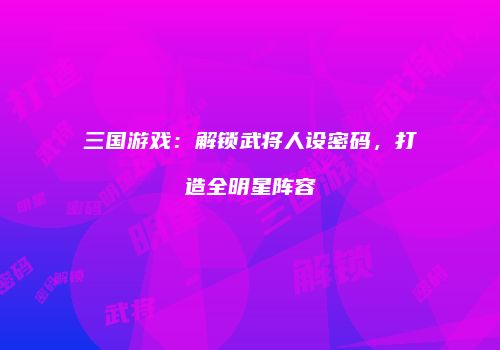 三国游戏：解锁武将人设密码，打造全明星阵容