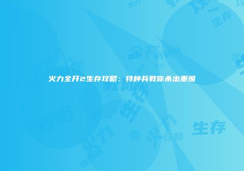 火力全开2生存攻略：特种兵教你杀出重围