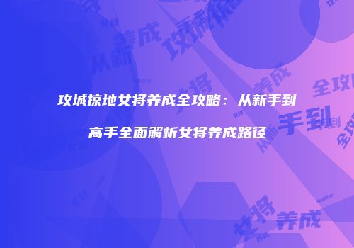攻城掠地女将养成全攻略：从新手到高手全面解析女将养成路径