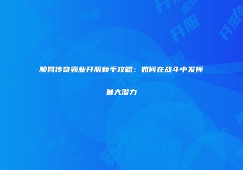 顺网传奇霸业开服新手攻略：如何在战斗中发挥最大潜力