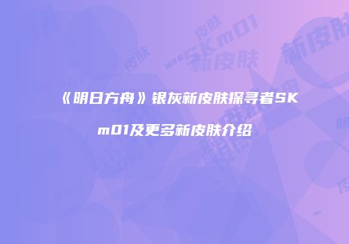 《明日方舟》银灰新皮肤探寻者SKm01及更多新皮肤介绍