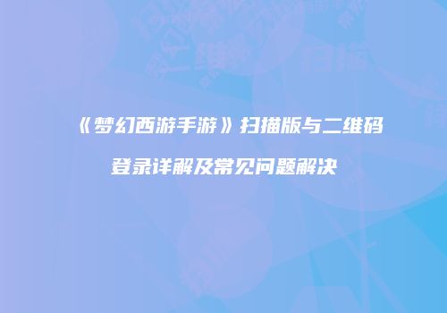 《梦幻西游手游》扫描版与二维码登录详解及常见问题解决