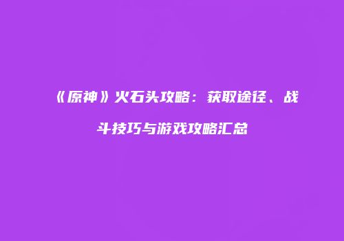 《原神》火石头攻略：获取途径、战斗技巧与游戏攻略汇总