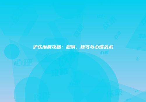 沪乐敲麻攻略：规则、技巧与心理战术